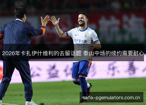 2026年卡扎伊什维利的去留话题 泰山中场的续约需要耐心 2026年卡扎伊什维利的去留话题 泰山中场的续约需要耐心
